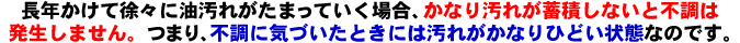 長年かけて徐々に油汚れが溜まっていく場合、相当汚れが蓄積しないと不調が起こりません。