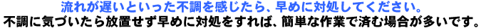 流れが遅いといった不調を感じたら、いつ詰まってもおかしくない危険な状態ですので、早めに対処したほうがいいです。