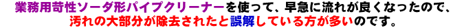 苛性ソーダ系パイプクリーナーを使って急速に流れが改善され、汚れの大部分が除去されたと誤解している人が多いです。