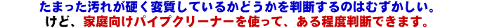 たまった汚れが硬く変質しているかどうかを判断するのは難しいですが、家庭向けパイプクリーナーを使ってある程度判断できます。