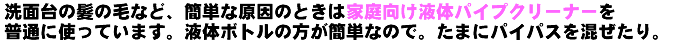 洗面台の髪の毛などが原因のときはパイプユニッシュやパイプマンの液体パイプクリーナーを普段使っています。液体パイプクリーナーの方が簡単なので。